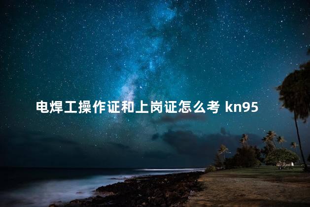 电焊工操作证和上岗证怎么考 kn95口罩多少钱